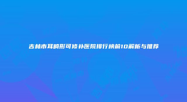 吉林市耳畸形可修补医院排行榜前10解析与推荐
