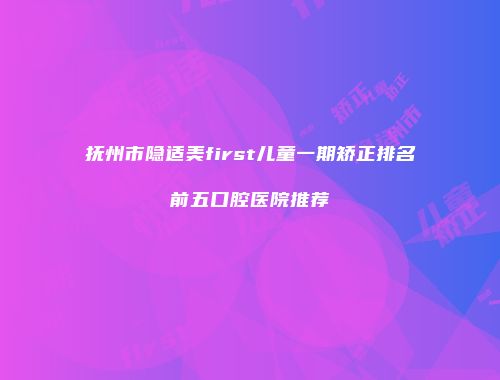 抚州市隐适美first儿童一期矫正排名前五口腔医院推荐