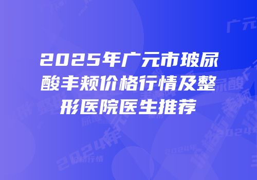 2025年广元市玻尿酸丰颊价格行情及整形医院医生推荐