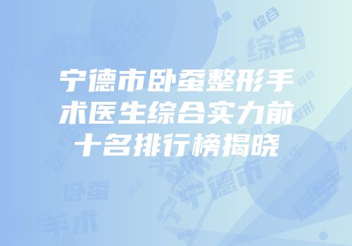 宁德市卧蚕整形手术医生综合实力前十名排行榜揭晓