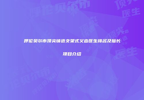 呼伦贝尔市顶尖铸造支架式义齿医生排名及擅长项目介绍