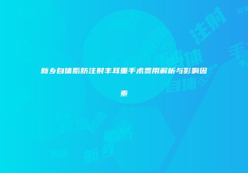 新乡自体脂肪注射丰耳垂手术费用解析与影响因素