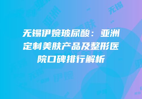 无锡伊婉玻尿酸：亚洲定制美肤产品及整形医院口碑排行解析