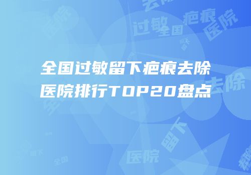全国过敏留下疤痕去除医院排行TOP20盘点