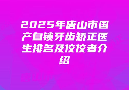 2025年唐山市国产自锁牙齿矫正医生排名及佼佼者介绍