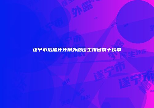 遂宁市后槽牙牙根外露医生排名前十榜单