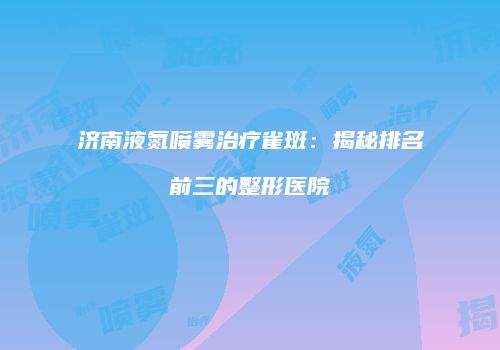 济南液氮喷雾治疗雀斑：揭秘排名前三的整形医院
