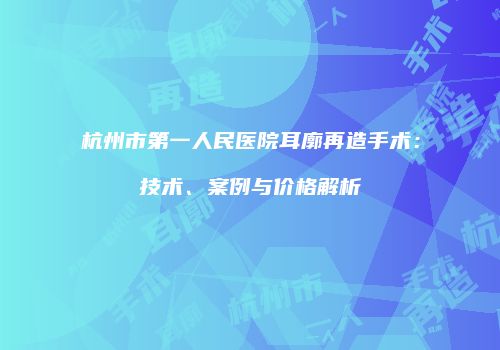 杭州市第一人民医院耳廓再造手术：技术、案例与价格解析