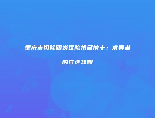 重庆市切除眼袋医院排名前十：求美者的首选攻略