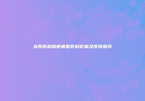 太原市移植疤痕整形科价格及医院推荐