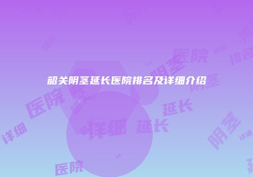 韶关阴茎延长医院排名及详细介绍