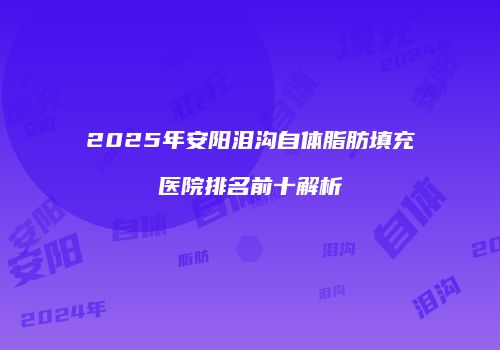 2025年安阳泪沟自体脂肪填充医院排名前十解析