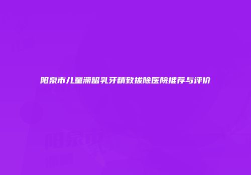 阳泉市儿童滞留乳牙精致拔除医院推荐与评价