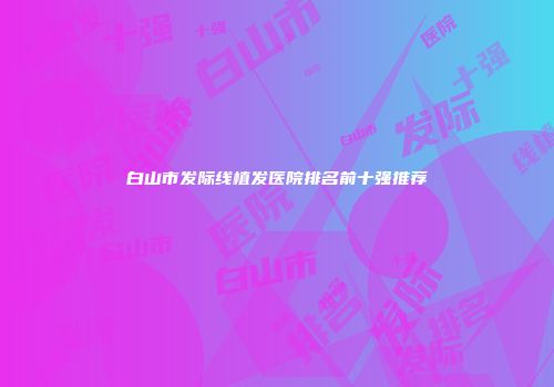 白山市发际线植发医院排名前十强推荐