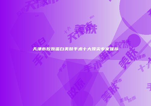天津市胶原蛋白美肤手术十大顶尖专家推荐