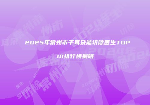 2025年常州市子耳朵能切除医生TOP10排行榜揭晓