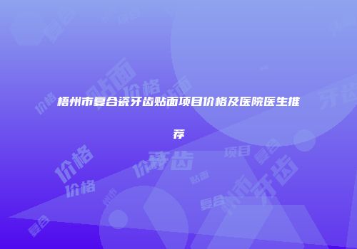 梧州市复合瓷牙齿贴面项目价格及医院医生推荐
