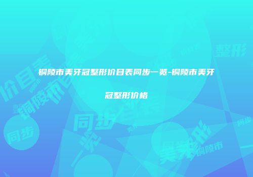 铜陵市美牙冠整形价目表同步一览-铜陵市美牙冠整形价格