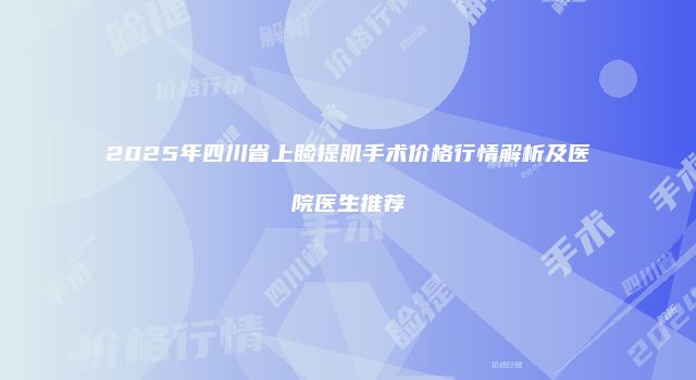 2025年四川省上睑提肌手术价格行情解析及医院医生推荐