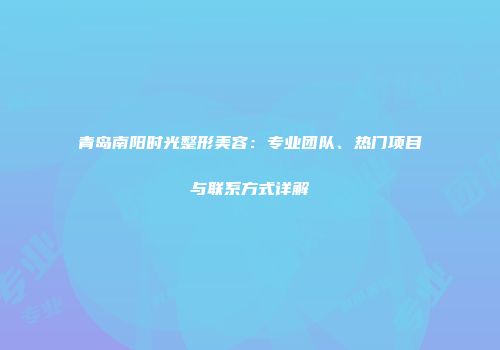 青岛南阳时光整形美容：专业团队、热门项目与联系方式详解