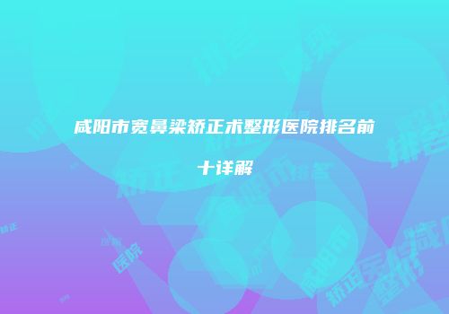 咸阳市宽鼻梁矫正术整形医院排名前十详解