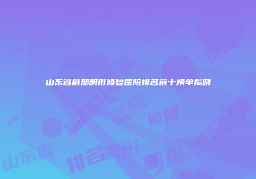 山东省唇部畸形修复医院排名前十榜单揭晓