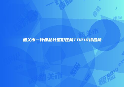 韶关市一针瘦脸针整形医院TOP10排名榜