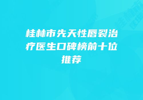 桂林市先天性唇裂治疗医生口碑榜前十位推荐