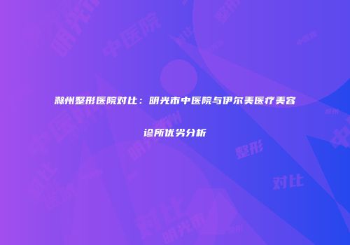 滁州整形医院对比：明光市中医院与伊尔美医疗美容诊所优劣分析
