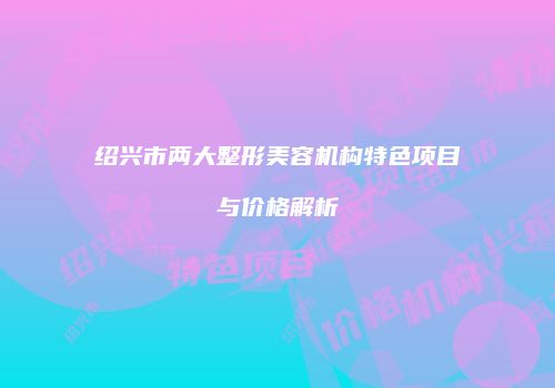绍兴市两大整形美容机构特色项目与价格解析
