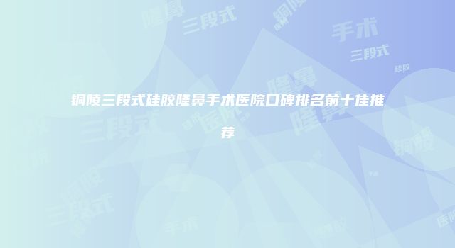 铜陵三段式硅胶隆鼻手术医院口碑排名前十佳推荐