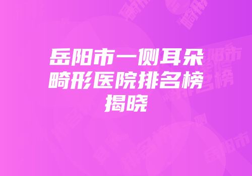 岳阳市一侧耳朵畸形医院排名榜揭晓