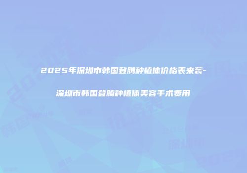 2025年深圳市韩国登腾种植体价格表来袭-深圳市韩国登腾种植体美容手术费用