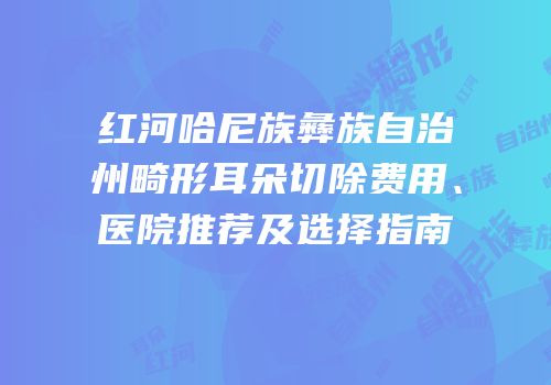 红河哈尼族彝族自治州畸形耳朵切除费用、医院推荐及选择指南