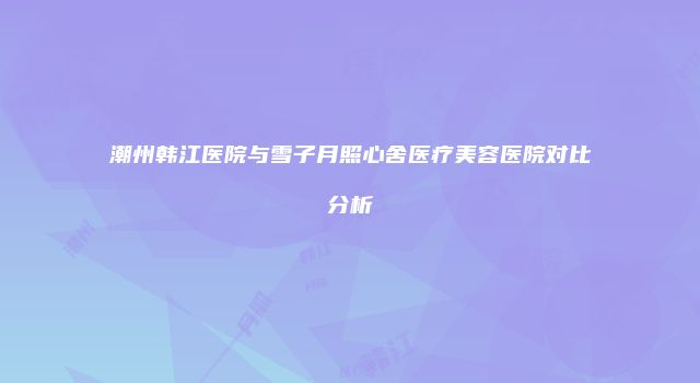 潮州韩江医院与雪子月照心舍医疗美容医院对比分析