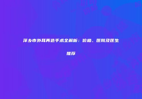 萍乡市外耳再造手术全解析：价格、医院及医生推荐