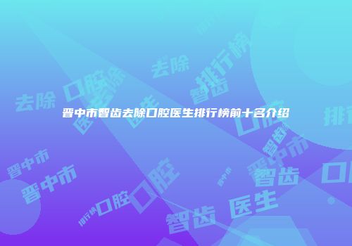 晋中市智齿去除口腔医生排行榜前十名介绍