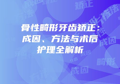 骨性畸形牙齿矫正：成因、方法与术后护理全解析