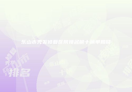 乐山市秃发修复医院排名前十榜单揭晓