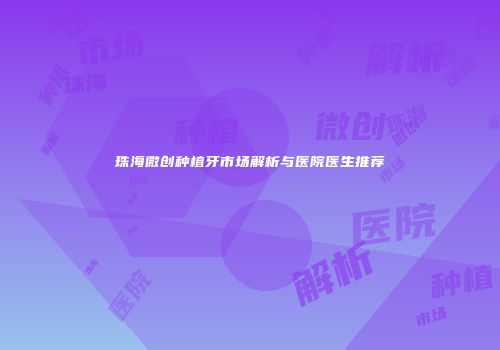 珠海微创种植牙市场解析与医院医生推荐