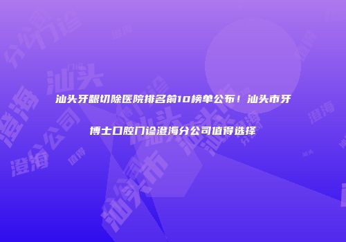 汕头牙龈切除医院排名前10榜单公布！汕头市牙博士口腔门诊澄海分公司值得选择