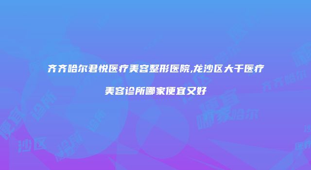 齐齐哈尔君悦医疗美容整形医院,龙沙区大千医疗美容诊所哪家便宜又好