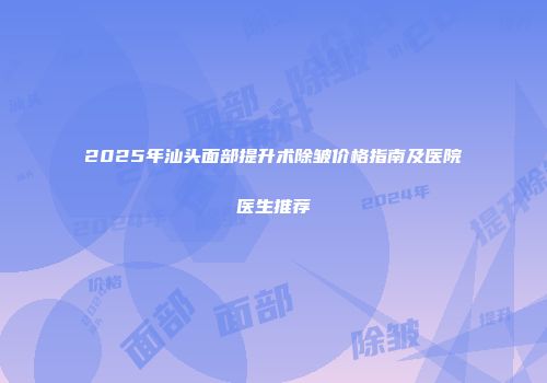2025年汕头面部提升术除皱价格指南及医院医生推荐
