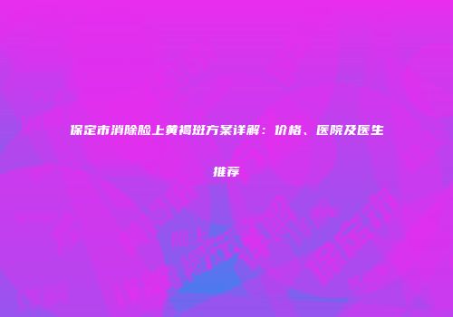 保定市消除脸上黄褐斑方案详解：价格、医院及医生推荐