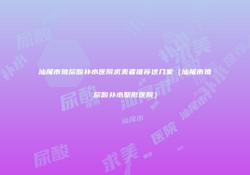 汕尾市玻尿酸补水医院求美者推荐这几家（汕尾市玻尿酸补水整形医院）