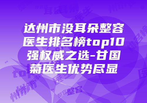 达州市没耳朵整容医生排名榜top10强权威之选-甘国菊医生优势尽显