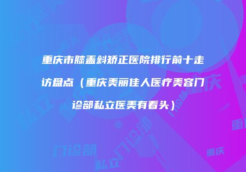 重庆市膝盖斜矫正医院排行前十走访盘点（重庆美丽佳人医疗美容门诊部私立医美有看头）