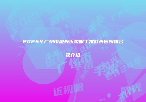 2025年广州市激光近视眼手术散光医院排名及介绍