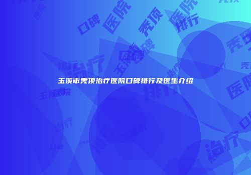 玉溪市秃顶治疗医院口碑排行及医生介绍