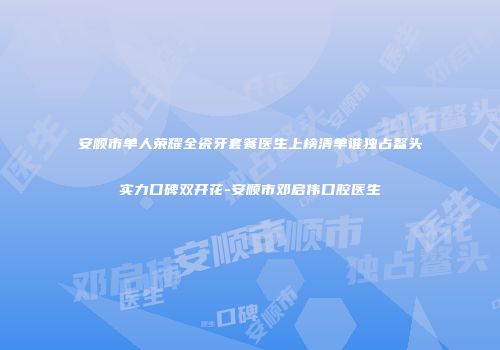 安顺市单人荣耀全瓷牙套餐医生上榜清单谁独占鳌头实力口碑双开花-安顺市邓启伟口腔医生